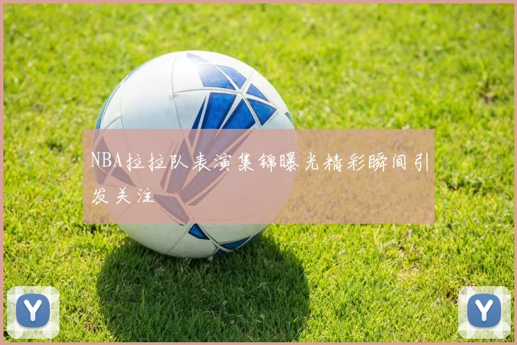 NBA拉拉队表演集锦曝光精彩瞬间引发关注