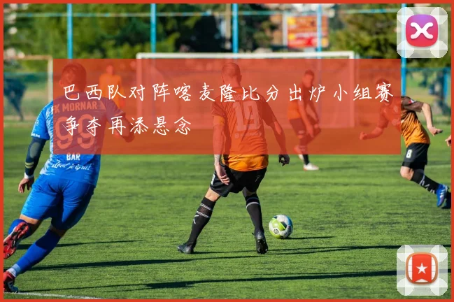 巴西队对阵喀麦隆比分出炉小组赛争夺再添悬念