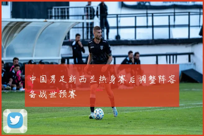中国男足新西兰热身赛后调整阵容备战世预赛