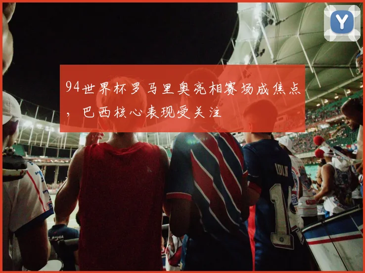 94世界杯罗马里奥亮相赛场成焦点，巴西核心表现受关注