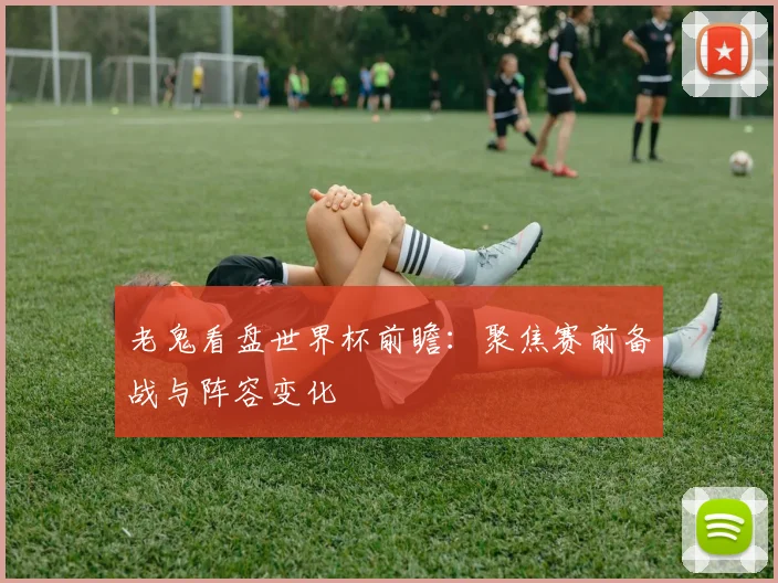 老鬼看盘世界杯前瞻：聚焦赛前备战与阵容变化