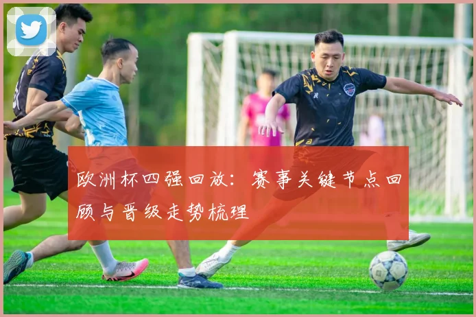 欧洲杯四强回放：赛事关键节点回顾与晋级走势梳理