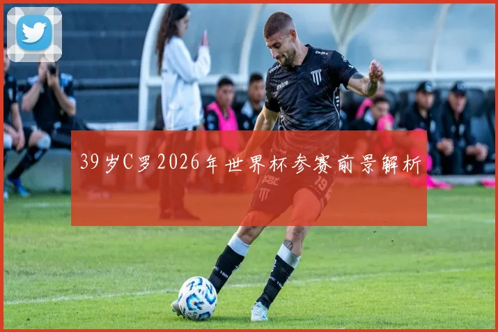 39岁C罗2026年世界杯参赛前景解析
