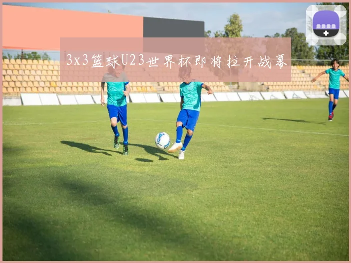 3x3篮球U23世界杯即将拉开战幕