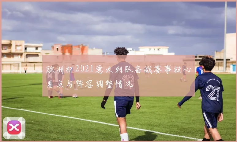 欧洲杯2021意大利队备战赛事核心看点与阵容调整情况