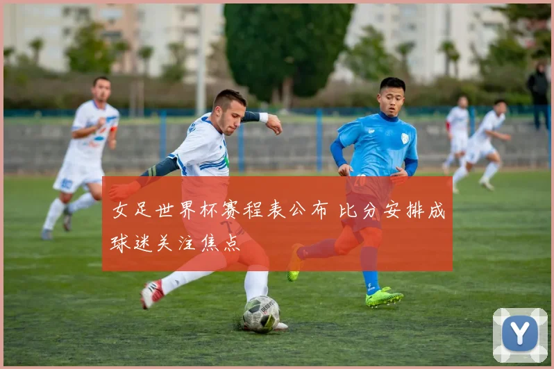 女足世界杯赛程表公布 比分安排成球迷关注焦点