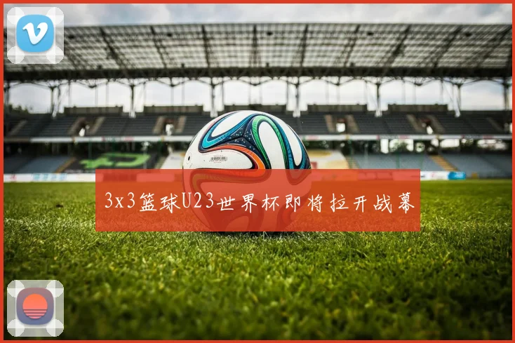 3x3篮球U23世界杯即将拉开战幕