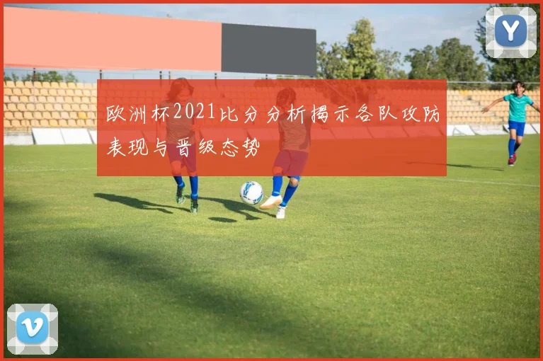 欧洲杯2021比分分析揭示各队攻防表现与晋级态势
